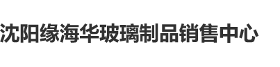 老头操嫩逼吃逼沈阳缘海华玻璃制品销售中心